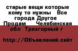 старые вещи которые кому то нужны - Все города Другое » Продам   . Челябинская обл.,Трехгорный г.